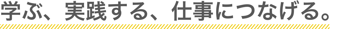 学ぶ、実践する、仕事につなげる。